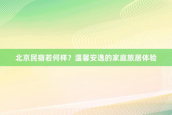 北京民宿若何样？温馨安逸的家庭旅居体验
