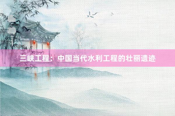 三峡工程：中国当代水利工程的壮丽遗迹